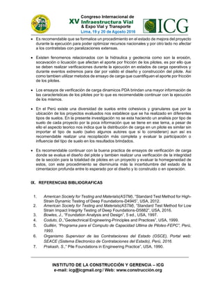  Es recomendable que se formalice un procedimiento en el estado de mejora del proyecto
durante la ejecución para poder optimizar recursos nacionales y por otro lado no afectar
a los contratistas con paralizaciones extensas.
 Existen fenomenos relacionados con la hidraulica y geotecnia como son la erosión,
socavación o licuación que afectan el aporte por fricción de los pilotes, es por ello que
se deben realizar verificaciones durante la ejecución en estados de carga operativos y
durante eventos extremos para dar por valido el diseño y construcción del pilote. Asi
como tambien utilizar metodos de ensayo de carga que cuantifiquen el aporte por fricción
de los pilotes.
 Los ensayos de verificación de carga dinamicos PDA brindan una mayor información de
las caracteristicas de los pilotes por lo que es recomendable continuar con la ejecución
de los mismos.
 En el Perú existe una diversidad de suelos entre cohesivos y granulares que por la
ubicación de los proyectos evaluados nos establece que se ha realizado en diferentes
tipos de suelos. En la presente investigación no se esta haciendo un analisis por tipo de
suelo de cada proyecto por la poca información que se tiene en ese tema, a pesar de
ello el aspecto teorico nos indica que la distribución de carga en un pilote es similar sin
importar el tipo de suelo (salvo algunos autores que si lo consideran) aun así es
recomendable realizar una recopilación más completa y evaluar la participación o
influencia del tipo de suelo en los resultados brindados.
 Es recomendable continuar con la buena practica de ensayos de verificación de carga
donde se evalua el diseño del pilote y tambien realizar una verificación de la integridad
de la sección para la totalidad de pilotes en un proyecto y evaluar la homegeneidad de
estos, con este procedimiento se disminuiria más la incertidumbre del estado de la
cimentacion profunda entre lo esperado por el diseño y lo construido o en operación.
IX. REFERENCIAS BIBLIOGRAFICAS
1. American Society for Testing and Materials(ASTM), “Standard Test Method for High-
Strain Dynamic Testing of Deep Foundations-D4945”, USA, 2012.
2. American Society for Testing and Materials(ASTM), “Standard Test Method for Low
Strain Impact Integrity Testing of Deep Foundations-D5882”, USA, 2016.
3. Bowles, J., “Foundation Analysis and Design”, 5 ed., USA, 1997.
4. Coduto, D.,”Geotechnical Engineering-Principles and Practices”, USA, 1999.
5. Guillén, “Programa para el Computo de Capacidad Ultima de Pilotes-FEPC”, Perú,
1993.
6. Organismo Supervisor de las Contrataciones del Estado (OSCE), Portal web:
SEACE (Sistema Electronico de Contrataciones del Estado), Perú, 2016.
7. Prakash, S.,” Pile Foundations in Engineering Practice”, USA, 1990.
 
