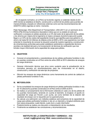 En el aspecto normativo, en el Perú se ha tenido vigente un estándar desde el año
2003 donde se establece el diseño, construcción y control de los pilotes para puentes de
manera limitada y basado en referencias externas como son las recomendaciones del
AASHTO (USA) vigentes en dicho momento.
Peter Narsavage, Ohio Department of Transportation, USA (2011) en un seminario de la
PDCA (Pile Driving Constractors Asociation) indica que en su estado el costo por
verificación o ensayos en pilotes asciende a un 2% del costo de la ejecución de los pilotes
y los ahorros por mejora de la ingeniería en base a ensayos durante la ejecución puede
llegar a un 43% de los costos del expediente inicial lo que significa para ese gobierno un
ahorro de hasta 92 mil millones de dólares entre el 2005 y 2010; esa experiencia nos hace
entender lo importante de conocer la situación actual de nuestra ingeniería y construcción
de cimentaciones profundas para poder establecer parámetros o expedientes técnicos
acordes a la realidad del país y la incorporación de técnicas de verificación que nos
brinden mayor información de la capacidad de carga para pilotes.
II. OBJETIVOS
 Conocer el comportamiento y caracteristicas de los pilotes perforados fundidos in situ
en puentes construidos en el Perú entre los años 2005 al 2015 obtenidos de ensayos
de carga dinámicos.
 Generar información técnica que sirva como sustento para la actualización de la
normativa peruana y/o recomendaciones para los involucrados en el diseño,
construcción y verificación de este tipo de proyectos.
 Difundir los ensayos de carga dinámicos como herramienta de control de calidad en
pilotes perforados fundidos in situ.
III. METODOLOGÍA
 Se ha consolidado los ensayos de carga dinámica en pilotes perforados fundidos in situ
de 18 (dieciocho) puentes construidos en el Perú entre el 2005 al 2015.
 Se realiza un procesamiento de la información obtenida en cada uno de los pilotes de
los puentes mencionados, teniendo en cuenta el diametro, la longitud, el aporte en
capacidad de carga por fricción y por punta, asi como tambien de la relación del
resultado de ensayo con lo requerido por la superestructura.
 Se calcula una estimación con métodos estáticos semi-empiricos de la capacidad de
carga para pilotes perforados fundidos in situ en un diametro y longitud arbitraria para
tres casos propuestos: suelo blando, suelo duro y suelo intermedio.
 Posteriormente se realiza una discusión e interpretación de los resultados.
 Finalmente se establecen las conclusiones y recomendaciones.
 