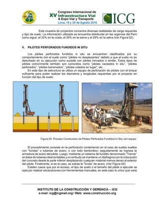 Esta muestra de proyectos concentra diversas realidades de carga requerida
y tipo de suelo. La información utilizada se encuentra distribuida en las regiones del Perú
como sigue: el 32% en la costa, el 39% en la sierra y el 29% en la selva (Ver Figura 02).
V. PILOTES PERFORADOS FUNDIDOS IN SITU
Los pilotes perforados fundidos in situ se encuentran clasificados por su
comportamiento con el suelo como “pilotes no desplazantes” debido a que el suelo no es
disturbado en su ejecución como sucede con pilotes hincados o similar. Estos tipos de
pilotes comúnmente también son conocidos como “pilotes vaceados in situ”, “pilotes
perforados”, “pilotes barrenados”, “pilotes colados en lugar”, etc.
En este tipo de estructura se utiliza un equipo de perforación de pilotes con el torque
suficiente para poder realizar los diametros y longitudes requeridas por el proyecto en
función del tipo de suelo.
El procedimiento consiste en la perforación conteniendo en el caso de suelos sueltos
con “fundas” o tuberias de acero, ó con lodo bentonitico; seguidamente se ingresa la
armadura de acero del pilote. Luego, mediante un sistema de fundido denominado “Tremie”
en base de tuberias desmontables y un embudo se mantiene un diafragma con la colocación
del concreto desde la parte inferior desplazando cualquier material menos denso al exterior
del pilote. Finalmente, si es el caso, se extrae la “funda” de acero. (Ver Figura 04)
Existen casos que por el acceso, el tipo de suelo o el tamaño del pilote a ejecutar se
opta por realizar excavaciones con herramientas manuales, en este caso lo unico que varia
Figura 04: Proceso Constructivo de Pilotes Perforados Fundidos In Situ con equipo
 
