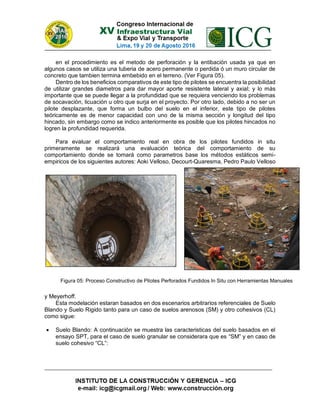 en el procedimiento es el metodo de perforación y la entibación usada ya que en
algunos casos se utiliza una tuberia de acero permanente o perdida ó un muro circular de
concreto que tambien termina embebido en el terreno. (Ver Figura 05).
Dentro de los beneficios comparativos de este tipo de pilotes se encuentra la posibilidad
de utilizar grandes diametros para dar mayor aporte resistente lateral y axial; y lo más
importante que se puede llegar a la profundidad que se requiera venciendo los problemas
de socavación, licuación u otro que surja en el proyecto. Por otro lado, debido a no ser un
pilote desplazante, que forma un bulbo del suelo en el inferior, este tipo de pilotes
teóricamente es de menor capacidad con uno de la misma sección y longitud del tipo
hincado, sin embargo como se indico anteriormente es posible que los pilotes hincados no
logren la profundidad requerida.
Para evaluar el comportamiento real en obra de los pilotes fundidos in situ
primeramente se realizará una evaluación teórica del comportamiento de su
comportamiento donde se tomará como parametros base los métodos estáticos semi-
empiricos de los siguientes autores: Aoki Velloso, Decourt-Quaresma, Pedro Paulo Velloso
y Meyerhoff.
Esta modelación estaran basados en dos escenarios arbitrarios referenciales de Suelo
Blando y Suelo Rigido tanto para un caso de suelos arenosos (SM) y otro cohesivos (CL)
como sigue:
 Suelo Blando: A continuación se muestra las caracteristicas del suelo basados en el
ensayo SPT, para el caso de suelo granular se considerara que es “SM” y en caso de
suelo cohesivo “CL”:
Figura 05: Proceso Constructivo de Pilotes Perforados Fundidos In Situ con Herramientas Manuales
 