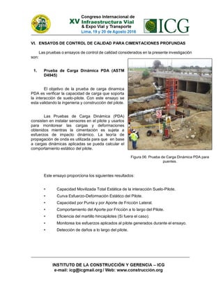 VI. ENSAYOS DE CONTROL DE CALIDAD PARA CIMENTACIONES PROFUNDAS
Las pruebas o ensayos de control de calidad considerados en la presente investigación
son:
1. Prueba de Carga Dinámica PDA (ASTM
D4945)
El objetivo de la prueba de carga dinamica
PDA es verificar la capacidad de carga que soporta
la interacción de suelo-pilote. Con este ensayo se
esta validando la ingenieria y construcción del pilote.
Las Pruebas de Carga Dinámica (PDA)
consisten en instalar sensores en el pilote y usarlos
para monitorear las cargas y deformaciones
obtenidos mientras la cimentación es sujeta a
esfuerzos de impacto dinámico. La teoría de
propagación de onda es utilizada para que en base
a cargas dinámicas aplicadas se pueda calcular el
comportamiento estático del pilote.
Este ensayo proporciona los siguientes resultados:
• Capacidad Movilizada Total Estática de la interacción Suelo-Pilote.
• Curva Esfuerzo-Deformación Estático del Pilote.
• Capacidad por Punta y por Aporte de Fricción Lateral.
• Comportamiento del Aporte por Fricción a lo largo del Pilote.
• Eficiencia del martillo hincapilotes (Si fuera el caso).
• Monitorea los esfuerzos aplicados al pilote generados durante el ensayo.
• Detección de daños a lo largo del pilote.
Figura 06: Prueba de Carga Dinámica PDA para
puentes.
 