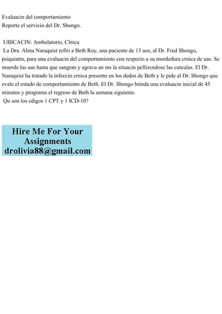 Evaluacin del comportamiento
Reporte el servicio del Dr. Shongo.
UBICACIN: Ambulatorio, Clnica
La Dra. Alma Naraquist refiri a Beth Roy, una paciente de 13 aos, al Dr. Fred Shongo,
psiquiatra, para una evaluacin del comportamiento con respecto a su mordedura crnica de uas. Se
muerde las uas hasta que sangran y agrava an ms la situacin pellizcndose las cutculas. El Dr.
Naraquist ha tratado la infeccin crnica presente en los dedos de Beth y le pide al Dr. Shongo que
evale el estado de comportamiento de Beth. El Dr. Shongo brinda una evaluacin inicial de 45
minutos y programa el regreso de Beth la semana siguiente.
Qu son los cdigos 1 CPT y 1 ICD-10?
 