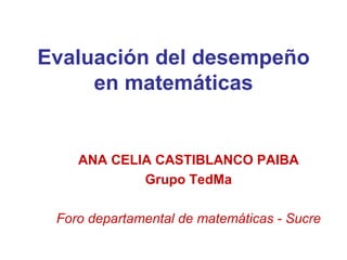 Evaluación del desempeño en matemáticas ANA CELIA CASTIBLANCO PAIBA Grupo TedMa Foro departamental de matemáticas - Sucre 
