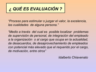 ¿ QUÉ ES EVALUACIÓN ?

“Proceso para estimular o juzgar el valor, la excelencia,
las cualidades de alguna persona.”

“Medio a través del cual es posible localizar problemas
de supervisión de personal, de integración del empleado
a la organización o al cargo que ocupa en la actualidad,
de desacuerdos, de desaprovechamiento de empleados
con potencial más elevado que el requerido por el cargo,
de motivación, entre otros”

                                    Idalberto Chiavenato
 