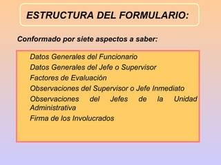 ESTRUCTURA DEL FORMULARIO:

Conformado por siete aspectos a saber:

   Datos Generales del Funcionario
   Datos Generales del Jefe o Supervisor
   Factores de Evaluación
   Observaciones del Supervisor o Jefe Inmediato
   Observaciones del Jefes de la Unidad
   Administrativa
   Firma de los Involucrados
 