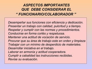 ASPECTOS IMPORTANTES
        QUE DEBE CONSIDERAR EL
     “ FUNCIONARIO/COLABORADOR ”

Desempeñar sus funciones con eficiencia y dedicación.
Presentar un trabajo con calidad, pulcritud y a tiempo.
Respetar y cumplir con las normas y procedimientos.
Conducirse en forma cortés y respetuosa.
Mantener una actitud de vocación de servicio.
Procurar que su área de trabajo este en orden y limpieza
Trabajar con un mínimo de desperdicio de materiales.
Desarrollar iniciativa en el trabajo.
Laborar en armonía y actitud cooperadora.
Cumplir a cabalidad las instrucciones recibidas.
Revise su evaluación.
 
