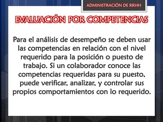 EVALUACIÓN POR COMPETENCIAS
Para el análisis de desempeño se deben usar
las competencias en relación con el nivel
requerido para la posición o puesto de
trabajo. Si un colaborador conoce las
competencias requeridas para su puesto,
puede verificar, analizar, y controlar sus
propios comportamientos con lo requerido.
ADMINISTRACIÓN DE RRHH
 