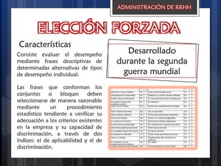 ELECCIÓN FORZADA
Características
Desarrollado
durante la segunda
guerra mundial
ADMINISTRACIÓN DE RRHH
Consiste evaluar el desempeño
mediante frases descriptivas de
determinadas alternativas de tipos
de desempeño individual.
Las frases que conforman los
conjuntos o bloques deben
seleccionarse de manera razonable
mediante un procedimiento
estadístico tendiente a verificar su
adecuación a los criterios existentes
en la empresa y su capacidad de
discriminación, a través de dos
índices: el de aplicabilidad y el de
discriminación.
 