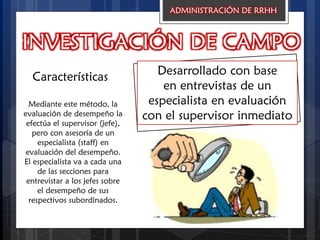 INVESTIGACIÓN DE CAMPO
Desarrollado con base
en entrevistas de un
especialista en evaluación
con el supervisor inmediato
Características
ADMINISTRACIÓN DE RRHH
Mediante este método, la
evaluación de desempeño la
efectúa el supervisor (jefe),
pero con asesoría de un
especialista (staff) en
evaluación del desempeño.
El especialista va a cada una
de las secciones para
entrevistar a los jefes sobre
el desempeño de sus
respectivos subordinados.
 