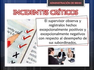 INCIDENTES CRÍTICOS
El supervisor observa y
regístralos hechos
excepcionalmente positivos y
excepcionalmente negativos
con respecto al desempeño de
sus subordinados.
ADMINISTRACIÓN DE RRHH
 