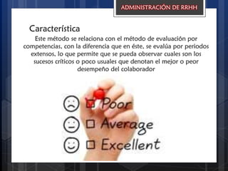 Característica
ADMINISTRACIÓN DE RRHH
Este método se relaciona con el método de evaluación por
competencias, con la diferencia que en éste, se evalúa por periodos
extensos, lo que permite que se pueda observar cuales son los
sucesos críticos o poco usuales que denotan el mejor o peor
desempeño del colaborador
 