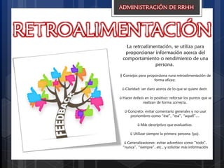 RETROALIMENTACIÓN
ADMINISTRACIÓN DE RRHH
La retroalimentación, se utiliza para
proporcionar información acerca del
comportamiento o rendimiento de una
persona.
§ Consejos para proporciona runa retroalimentación de
forma eficaz:
ü Claridad: ser claro acerca de lo que se quiere decir.
ü Hacer énfasis en lo positivo: reforzar los puntos que se
realizan de forma correcta.
ü Concreto: evitar comentario generales y no usar
pronombres como “ése”, “esa”, “aquél”…
ü Más descriptivo que evaluativo.
ü Utilizar siempre la primera persona (yo).
ü Generalizaciones: evitar adverbios como “todo”,
“nunca”, “siempre”, etc., y solicitar más información
 