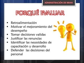 PORQUÉ EVALUAR
 Retroalimentación
 Motivar el mejoramiento del
desempeño
 Tomar decisiones validas
 Justificar las renuncias
 Identificar las necesidades de
capacitación y desarrollo
 Defender las decisiones del
personal
ADMINISTRACIÓN DE RRHH
 