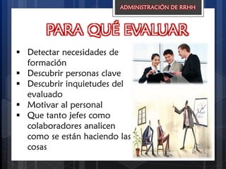 PARA QUÉ EVALUAR
 Detectar necesidades de
formación
 Descubrir personas clave
 Descubrir inquietudes del
evaluado
 Motivar al personal
 Que tanto jefes como
colaboradores analicen
como se están haciendo las
cosas
ADMINISTRACIÓN DE RRHH
 