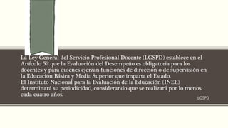 La Ley General del Servicio Profesional Docente (LGSPD) establece en el
Artículo 52 que la Evaluación del Desempeño es obligatoria para los
docentes y para quienes ejerzan funciones de dirección o de supervisión en
la Educación Básica y Media Superior que imparta el Estado.
El Instituto Nacional para la Evaluación de la Educación (INEE)
determinará su periodicidad, considerando que se realizará por lo menos
cada cuatro años.
LGSPD
 