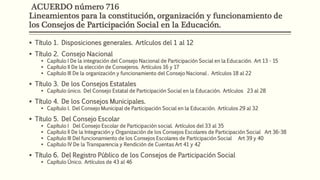 ACUERDO número 716
Lineamientos para la constitución, organización y funcionamiento de
los Consejos de Participación Social en la Educación.
 Título 1. Disposiciones generales. Artículos del 1 al 12
 Título 2. Consejo Nacional
 Capítulo I De la integración del Consejo Nacional de Participación Social en la Educación. Art 13 - 15
 Capítulo II De la elección de Consejeros. Artículos 16 y 17
 Capítulo III De la organización y funcionamiento del Consejo Nacional . Artículos 18 al 22
 Título 3. De los Consejos Estatales
 Capítulo único. Del Consejo Estatal de Participación Social en la Educación. Artículos 23 al 28
 Título 4. De los Consejos Municipales.
 Capítulo I. Del Consejo Municipal de Participación Social en la Educación. Artículos 29 al 32
 Título 5. Del Consejo Escolar
 Capítulo I Del Consejo Escolar de Participación social. Artículos del 33 al 35
 Capítulo II De la Integración y Organización de los Consejos Escolares de Participación Social Art 36-38
 Capítulo III Del funcionamiento de los Consejos Escolares de Participación Social Art 39 y 40
 Capítulo IV De la Transparencia y Rendición de Cuentas Art 41 y 42
 Título 6. Del Registro Público de los Consejos de Participación Social
 Capítulo Único. Artículos de 43 al 46
 