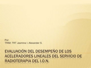 EVALUACIÓN DEL DESEMPEÑO DE LOS
ACELERADORES LINEALES DEL SERVICIO DE
RADIOTERAPIA DEL I.O.N.
Por:
TRIM; TRT Jasmina I. Alexander S.
 
