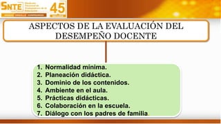 ASPECTOS DE LA EVALUACIÓN DEL
DESEMPEÑO DOCENTE
1. Normalidad mínima.
2. Planeación didáctica.
3. Dominio de los contenidos.
4. Ambiente en el aula.
5. Prácticas didácticas.
6. Colaboración en la escuela.
7. Diálogo con los padres de familia.
 