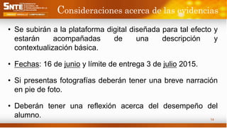 Consideraciones acerca de las evidencias
• Se subirán a la plataforma digital diseñada para tal efecto y
estarán acompañadas de una descripción y
contextualización básica.
• Fechas: 16 de junio y límite de entrega 3 de julio 2015.
• Si presentas fotografías deberán tener una breve narración
en pie de foto.
• Deberán tener una reflexión acerca del desempeño del
alumno. 14
 