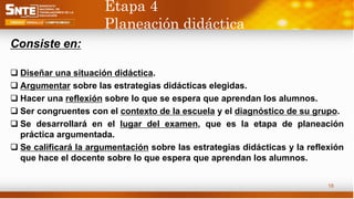 Etapa 4
Planeación didáctica
Consiste en:
 Diseñar una situación didáctica.
 Argumentar sobre las estrategias didácticas elegidas.
 Hacer una reflexión sobre lo que se espera que aprendan los alumnos.
 Ser congruentes con el contexto de la escuela y el diagnóstico de su grupo.
 Se desarrollará en el lugar del examen, que es la etapa de planeación
práctica argumentada.
 Se calificará la argumentación sobre las estrategias didácticas y la reflexión
que hace el docente sobre lo que espera que aprendan los alumnos.
18
 