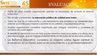 3
• Hace 20 años nuestra organización planteó la necesidad de evaluar al sistema
educativo.
• Por un solo compromiso: La educación pública de calidad para todos.
• Visión de que es un instrumento y una herramienta que establece los referentes para
orientar acciones para mejorar y avanzar en la calidad y equidad educativas.
• Nuestra organización considera importante sea: integral, formativa y considere el
contexto de cada región.
• El desafío es demostrar una vez más que los maestros mexicanos están a la altura de lo
que el país exige, que los mejores maestros están en las aulas de las escuelas públicas.
• La Reforma Educativa considera al maestro como figura central: la
evaluación es un medio para su reconocimiento y su profesionalización.
EVALUACIÓN
 