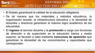 REFORMA DEL
ARTÍCULO TERCERO CONSTITUCIONAL
• El Estado garantizará la calidad de la educación obligatoria.
• De tal manera que los materiales y métodos educativos, la
organización escolar, la infraestructura educativa y la idoneidad de
docentes y directivos garanticen el máximo logro académico de los
educandos.
• El ingreso al servicio docente y la promoción a cargo con funciones
de dirección o de supervisión en la educación básica y media
superior, se llevarán a cabo mediante concursos de oposición que
garanticen la idoneidad de los conocimientos y capacidades que
correspondan.
4
 
