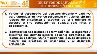 5
1. Valorar el desempeño del personal docente y directivo
para garantizar un nivel de suficiencia en quienes ejerzan
labores de enseñanza y asegurar de esta manera el
derecho a una educación de calidad para niños y
adolescentes.
2. Identificar las necesidades de formación de los docentes y
directivos que permita generar acciones sistemáticas de
formación continua, tutoría y asistencia técnica dirigidas a
mejorar sus prácticas de enseñanza y su desarrollo
profesional.
OBJETIVOS DE LA EVALUACIÓN
DEL DESEMPEÑO DOCENTE
 
