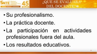 ¿QUÉ SE EVALUARÁ
DEL DOCENTE?
• Su profesionalismo.
• La práctica docente.
• La participación en actividades
profesionales fuera del aula.
• Los resultados educativos.
6
 