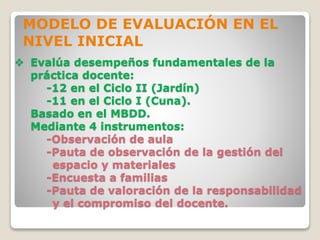  Evalúa desempeños fundamentales de la
práctica docente:
-12 en el Ciclo II (Jardín)
-11 en el Ciclo I (Cuna).
Basado en el MBDD.
Mediante 4 instrumentos:
-Observación de aula
-Pauta de observación de la gestión del
espacio y materiales
-Encuesta a familias
-Pauta de valoración de la responsabilidad
y el compromiso del docente.
MODELO DE EVALUACIÓN EN EL
NIVEL INICIAL
 