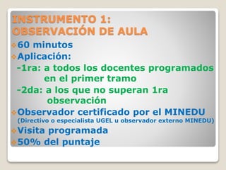 INSTRUMENTO 1:
OBSERVACIÓN DE AULA
60 minutos
Aplicación:
-1ra: a todos los docentes programados
en el primer tramo
-2da: a los que no superan 1ra
observación
Observador certificado por el MINEDU
(Directivo o especialista UGEL u observador externo MINEDU)
Visita programada
50% del puntaje
 
