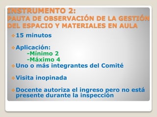 INSTRUMENTO 2:
PAUTA DE OBSERVACIÓN DE LA GESTIÓN
DEL ESPACIO Y MATERIALES EN AULA
15 minutos
Aplicación:
-Mínimo 2
-Máximo 4
Uno o más integrantes del Comité
Visita inopinada
Docente autoriza el ingreso pero no está
presente durante la inspección
 