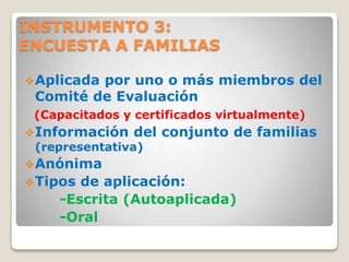 INSTRUMENTO 3:
ENCUESTA A FAMILIAS
Aplicada por uno o más miembros del
Comité de Evaluación
(Capacitados y certificados virtualmente)
Información del conjunto de familias
(representativa)
Anónima
Tipos de aplicación:
-Escrita (Autoaplicada)
-Oral
 