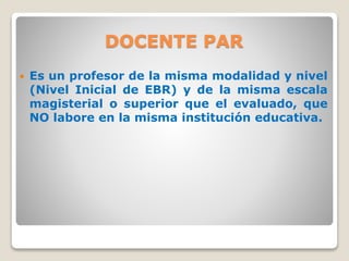 DOCENTE PAR
 Es un profesor de la misma modalidad y nivel
(Nivel Inicial de EBR) y de la misma escala
magisterial o superior que el evaluado, que
NO labore en la misma institución educativa.
 