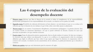 Las 4 etapas de la evaluación del
desempeño docente
• Primera etapa: Informe que llena el director de la escuela se refiere al cumplimiento de las responsabilidades
profesionales participación en las responsabilidades de la escuela y su relación con los padres de familia
• Segunda etapa: Portafolio de evidencias del docente un buen alumno y un mal alumno, lo que se va a evaluar es la
reflexión que hace el docente de esos trabajos, lo que le dice sobre como debe ajustar su planeación.
• Tercera etapa: Es un examen. Conocimientos disciplinares, conocimientos pedagógicos y la práctica docente. Será
un examen basado en situaciones hipotéticas a las que se puede enfrentar un docente. Examen de casos que
procuran ser parecidos a los que enfrenta el docente
• Cuarta etapa: Etapa de planeación práctica argumentada. Será en donde realicen el examen. Se dará una consigna a
los docentes para que realicen una planeación. Lo que se va a calificar es la argumentación sobre las estrategias
didácticas que eligió, la reflexión que hace sobre lo que espera que hagan los alumnos, la congruencia sobre el
contexto de la escuela y la relación con las características de los alumnos, se pedirá previamente que se describa el
contexto.
• Habrá una quinta etapa que será únicamente para los maestros de ingles.
 