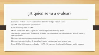 ¿A quien se va a evaluar?
No se va a evaluar a todos los maestros al mismo tiempo será en 3 años
150 000 entre septiembre y noviembre
Entre febrero y abril 200 000
De ahí en adelante 400 000 por año hasta completar el millón y medio
Será a todas las entidades federativas, de todos los subsistemas, de sostenimiento federal, estatal y
descentralizado
Docentes que tienen nombramiento definitivo
Docentes que tienen plaza de jornada y los que trabajan por hora semana mes
Entre 2015 a 2018, estarán evaluados 1 475 456 maestros de educación básica y media superior
 