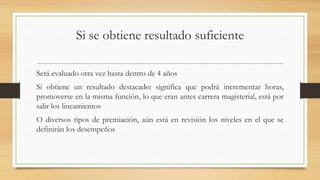 Si se obtiene resultado suficiente
Será evaluado otra vez hasta dentro de 4 años
Si obtiene un resultado destacado: significa que podrá incrementar horas,
promoverse en la misma función, lo que eran antes carrera magisterial, está por
salir los lineamientos
O diversos tipos de premiación, aún está en revisión los niveles en el que se
definirán los desempeños
 