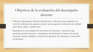 Objetivos de la evaluación del desempeño
docente
• Valorar el desempeño del personal docente y directivo para garantizar un
nivel de suficiencia de quienes ejerzan para asegurar la educación de calidad
para niños, niñas y adolecentes.
• Identificar las necesidades de formación de docentes y directivos que
permitan generar acciones sistemáticas de formación continua de tutoría,
asistencia técnica dirigidas a mejorar las prácticas de enseñanza y desarrollo
profesional.
 