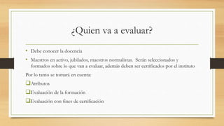 ¿Quien va a evaluar?
• Debe conocer la docencia
• Maestros en activo, jubilados, maestros normalistas. Serán seleccionados y
formados sobre lo que van a evaluar, además deben ser certificados por el instituto
Por lo tanto se tomará en cuenta:
Atributos
Evaluación de la formación
Evaluación con fines de certificación
 