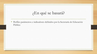 ¿En qué se basará?
• Perfiles parámetros e indicadores definidos por la Secretaría de Educación
Pública
 