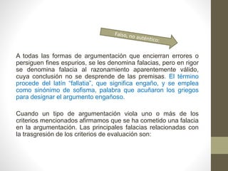 A todas las formas de argumentación que encierran errores o
persiguen fines espurios, se les denomina falacias, pero en rigor
se denomina falacia al razonamiento aparentemente válido,
cuya conclusión no se desprende de las premisas. El término
procede del latín “fallatia”, que significa engaño, y se emplea
como sinónimo de sofisma, palabra que acuñaron los griegos
para designar el argumento engañoso.
Cuando un tipo de argumentación viola uno o más de los
criterios mencionados afirmamos que se ha cometido una falacia
en la argumentación. Las principales falacias relacionadas con
la trasgresión de los criterios de evaluación son:
 