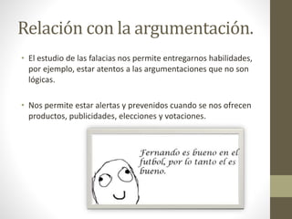 Relación con la argumentación.
• El estudio de las falacias nos permite entregarnos habilidades,
por ejemplo, estar atentos a las argumentaciones que no son
lógicas.
• Nos permite estar alertas y prevenidos cuando se nos ofrecen
productos, publicidades, elecciones y votaciones.
 