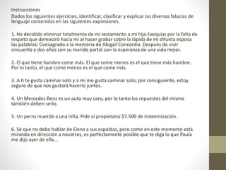 Instrucciones
Dados los siguientes ejercicios, identificar, clasificar y explicar las diversas falacias de
lenguaje contenidas en las siguientes expresiones.
1. He decidido eliminar totalmente de mi testamento a mi hijo Exequías por la falta de
respeto que demostró hacia mí al hacer grabar sobre la lápida de mi difunta esposa
las palabras: Consagrado a la memoria de Abigail Concordia. Después de vivir
cincuenta y dos años con su marido partió con la esperanza de una vida mejor.
2. El que tiene hambre come más. El que come menos es el que tiene más hambre.
Por lo tanto, el que come menos es el que come más.
3. A ti te gusta caminar solo y a mí me gusta caminar solo; por consiguiente, estoy
seguro de que nos gustará hacerlo juntos.
4. Un Mercedes Benz es un auto muy caro, por lo tanto los repuestos del mismo
también deben serlo.
5. Un perro muerde a una niña. Pide al propietario $7.500 de indemnización.
6. Sé que no debo hablar de Elena a sus espaldas, pero como en este momento está
mirando en dirección a nosotros, es perfectamente posible que te diga lo que Paula
me dijo ayer de ella...
 