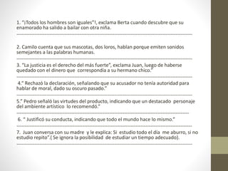 1. “¡Todos los hombres son iguales”!, exclama Berta cuando descubre que su
enamorado ha salido a bailar con otra niña.
----------------------------------------------------------------------------------------------------------
2. Camilo cuenta que sus mascotas, dos loros, hablan porque emiten sonidos
semejantes a las palabras humanas.
----------------------------------------------------------------------------------------------------------
3. “La justicia es el derecho del más fuerte”, exclama Juan, luego de haberse
quedado con el dinero que correspondía a su hermano chico.”
----------------------------------------------------------------------------------------------------------
4.“ Rechazó la declaración, señalando que su acusador no tenía autoridad para
hablar de moral, dado su oscuro pasado.”
----------------------------------------------------------------------------------------------------------
5.” Pedro señaló las virtudes del producto, indicando que un destacado personaje
del ambiente artístico lo recomendó.”
--------------------------------------------------------------------------------------------------------
6. “ Justificó su conducta, indicando que todo el mundo hace lo mismo.”
----------------------------------------------------------------------------------------------------------
7. Juan conversa con su madre y le explica: Si estudio todo el día me aburro, si no
estudio repito”.( Se ignora la posibilidad de estudiar un tiempo adecuado).
----------------------------------------------------------------------------------------------------------
 