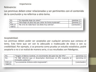 Relevancia:
Las premisas deben estar relacionadas y ser pertinentes con el contenido
de la conclusión y no referirse a otro tema.
Aceptabilidad:
Las premisas deben poder ser aceptadas por cualquier persona que conozca el
tema. Esto tiene que ver con lo adecuado o inadecuado de éstas o con su
credibilidad. Por ejemplo, si se presenta como prueba un estudio estadístico, podré
aceptarlo o no si se realizó de manera seria, si sus resultados son fidedignos.
Importancia
 