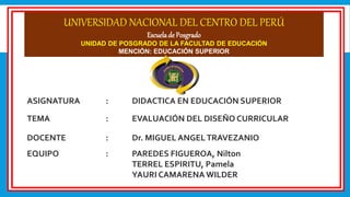 UNIVERSIDAD NACIONAL DEL CENTRO DEL PERÚ
Escuelade Posgrado
UNIDAD DE POSGRADO DE LA FACULTAD DE EDUCACIÓN
MENCIÓN: EDUCACIÓN SUPERIOR
ASIGNATURA : DIDACTICA EN EDUCACIÓN SUPERIOR
TEMA : EVALUACIÓN DEL DISEÑO CURRICULAR
DOCENTE : Dr. MIGUEL ANGELTRAVEZANIO
EQUIPO : PAREDES FIGUEROA, Nilton
TERREL ESPIRITU, Pamela
YAURI CAMARENA WILDER
 