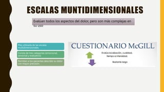 ESCALAS MUNTIDIMENSIONALES
Evalúan todos los aspectos del dolor, pero son más complejas en
su uso
Más utilizada de las escalas
multidimensionales.
Consta de tres categorías (emocional,
sensorial y evaluativo)
Permiten a los pacientes describir su dolor
con mayor precisión.
 