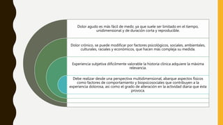 Dolor agudo es más fácil de medir, ya que suele ser limitado en el tiempo,
unidimensional y de duración corta y reproducible.
Dolor crónico, se puede modificar por factores psicológicos, sociales, ambientales,
culturales, raciales y económicos, que hacen más compleja su medida.
Experiencia subjetiva difícilmente valorable la historia clínica adquiere la máxima
relevancia.
Debe realizar desde una perspectiva multidimensional, abarque aspectos físicos
como factores de comportamiento y biopsicosociales que contribuyen a la
experiencia dolorosa, así como el grado de alteración en la actividad diaria que ésta
provoca.
 