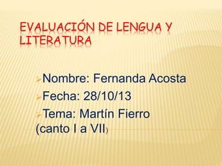 EVALUACIÓN DE LENGUA Y 
LITERATURA 
Nombre: Fernanda Acosta 
Fecha: 28/10/13 
Tema: Martín Fierro 
(canto I a VII) 
 