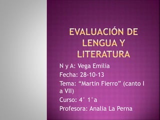 N y A: Vega Emilia 
Fecha: 28-10-13 
Tema: “Martin Fierro” (canto I 
a VII) 
Curso: 4° 1°a 
Profesora: Analia La Perna 
 