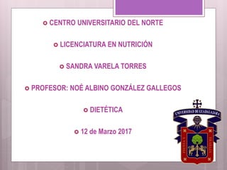  CENTRO UNIVERSITARIO DEL NORTE
 LICENCIATURA EN NUTRICIÓN
 SANDRA VARELA TORRES
 PROFESOR: NOÉ ALBINO GONZÁLEZ GALLEGOS
 DIETÉTICA
 12 de Marzo 2017
 
